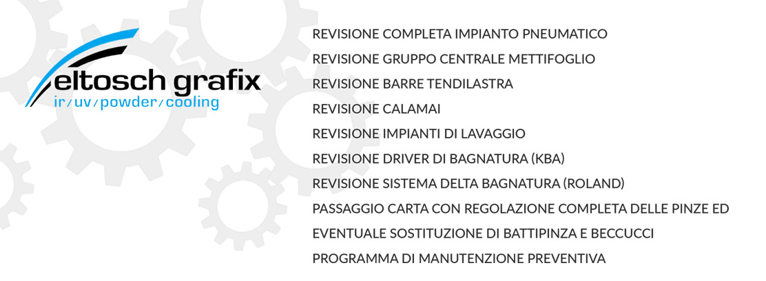 REVISIONE COMPLETA IMPIANTO PNEUMATICO;
REVISIONE GRUPPO CENTRALE METTIFOGLIO;
REVISIONE BARRE TENDILASTRA;
REVISIONE CALAMAI;
REVISIONE IMPIANTI DI LAVAGGIO;
REVISIONE DRIVER DI BAGNATURA (KBA);
REVISIONE SISTEMA DELTA BAGNATURA (ROLAND);
PASSAGGIO CARTA CON REGOLAZIONE COMPLETA DELLE PINZE ED
EVENTUALE SOSTITUZIONE DI BATTIPINZA E BECCUCCI;
PROGRAMMA DI MANUTENZIONE PREVENTIVA